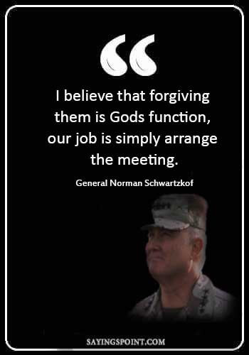 males quotes - “I believe that forgiving them is Gods function, our job is simply to arrange the meeting.” —General Norman Schwartzkof