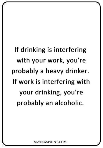 Alcohol Sayings - “If drinking is interfering with your work, you’re probably a heavy drinker. If work is interfering with your drinking, you’re probably an alcoholic. ” —Unknown