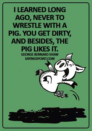 Pig Sayings - "I learned long ago, never to wrestle with a pig. You get dirty, and besides, the pig likes it." —George Bernard Shaw