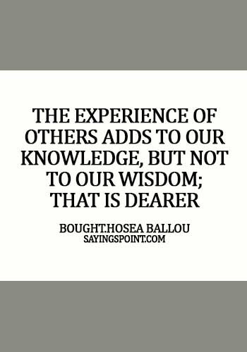 Experience Sayings - The experience of others adds to our knowledge, but not to our wisdom; that is dearer bought. - Hosea Ballou