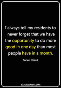 Doctor inspirational quotes - I always tell my residents to never forget that we have the opportunity to do more good in one day than most people have in a month.Suneel Dhand