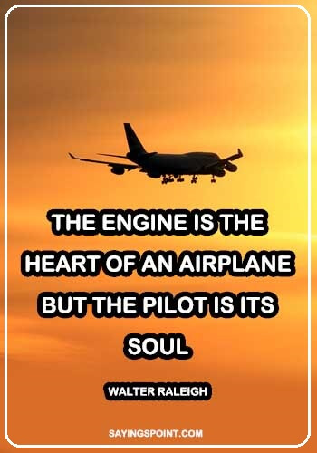 Pilot Sayings and Quotes - "The engine is the heart of an airplane, but the pilot is its soul." —Walter Raleigh