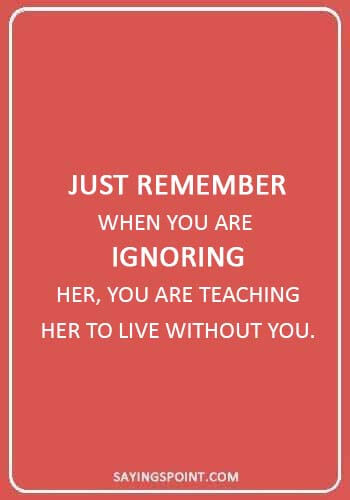 absent father sayings - “Just remember when you are ignoring her, you are teaching her to live without you.” 