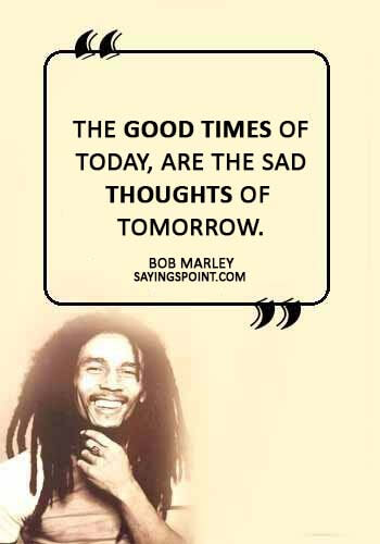 Sad Love Quotes - “The good times of today, are the sad thoughts of tomorrow.” —Bob Marley