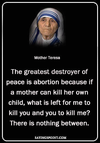 Mother Teresa Quotes - "The greatest destroyer of peace is abortion because if a mother can kill her own child, what is left for me to kill you and you to kill me? There is nothing between." —Mother Teresa