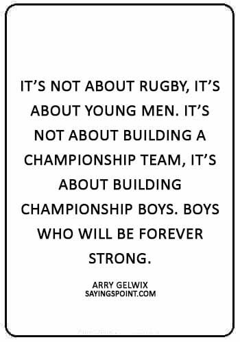 Rugby Sayings -“It’s not about rugby, it’s about young men. It’s not about building a championship team, it’s about building championship boys. Boys who will be forever strong.” —Larry Gelwix