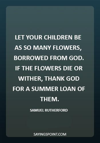 Death of a child Sayings - “Let your children be as so many flowers, borrowed from God.If the flowers die or wither, thank God for a summer loan of them.” —Samuel Rutherford