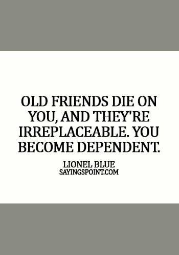 Old Friends Sayings - Old friends die on you, and they're irreplaceable. You become dependent. -  Lionel Blue