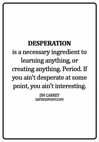 Desperation Quotes - Desperation is a necessary ingredient to learning anything, or creating anything. Period. If you ain't desperate at some point, you ain't interesting. - Jim Carrey