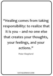 Inspirational Healing Quotes - “Healing comes from taking responsibility: to realize that it is you – and no one else that creates your thoughts, your feelings, and your actions.” —Peter Shepherd