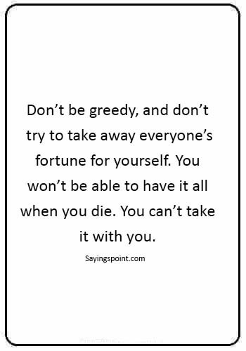 money greed quotes - “Don’t be greedy, and don’t try to take away everyone’s fortune for yourself. You won’t be able to have it all when you die. You can’t take it with you.” 